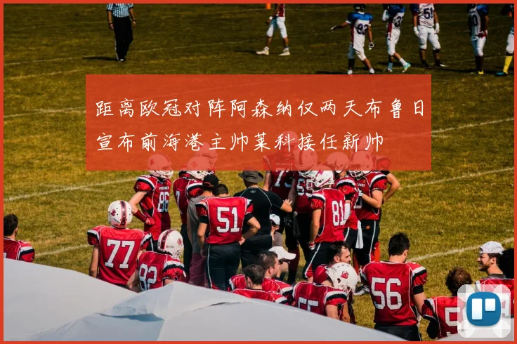 距离欧冠对阵阿森纳仅两天布鲁日宣布前海港主帅莱科接任新帅