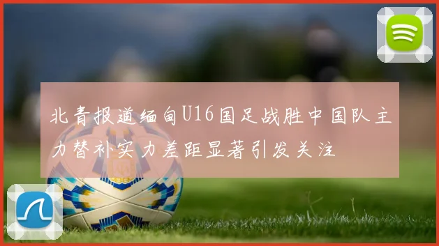 北青报道缅甸U16国足战胜中国队主力替补实力差距显著引发关注