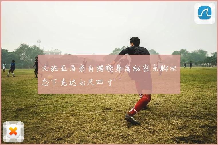 文班亚马亲自揭晓身高秘密光脚状态下竟达七尺四寸