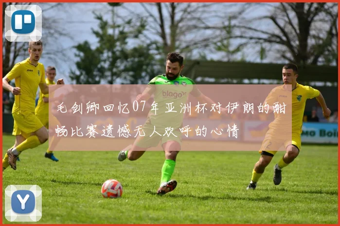 毛剑卿回忆07年亚洲杯对伊朗的酣畅比赛遗憾无人欢呼的心情