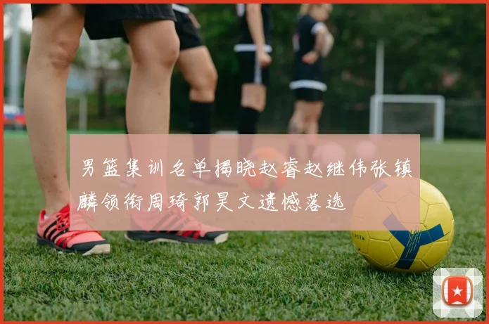 男篮集训名单揭晓赵睿赵继伟张镇麟领衔周琦郭昊文遗憾落选