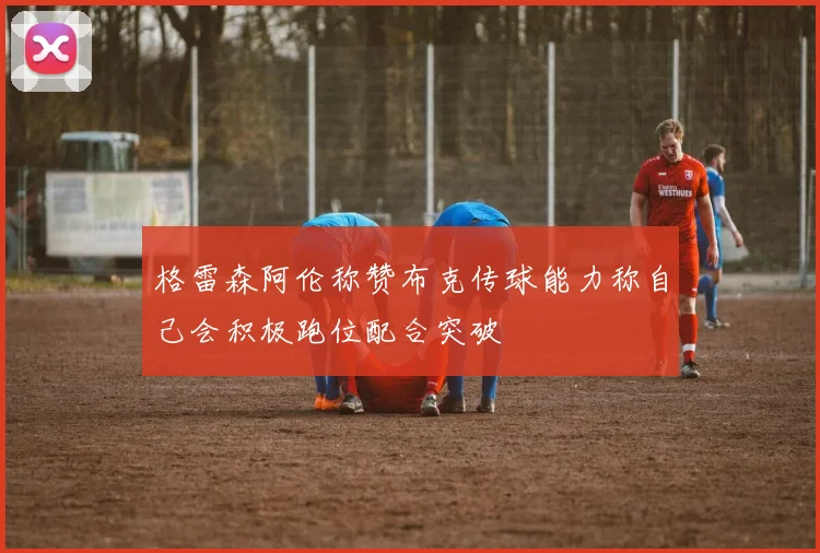 格雷森阿伦称赞布克传球能力称自己会积极跑位配合突破