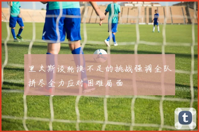 里夫斯谈轮换不足的挑战强调全队拼尽全力应对困难局面