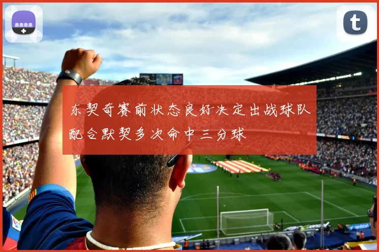 东契奇赛前状态良好决定出战球队配合默契多次命中三分球