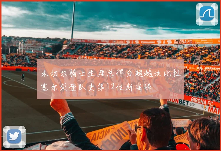 米切尔骑士生涯总得分超越坎比拉塞尔荣登队史第12位新高峰