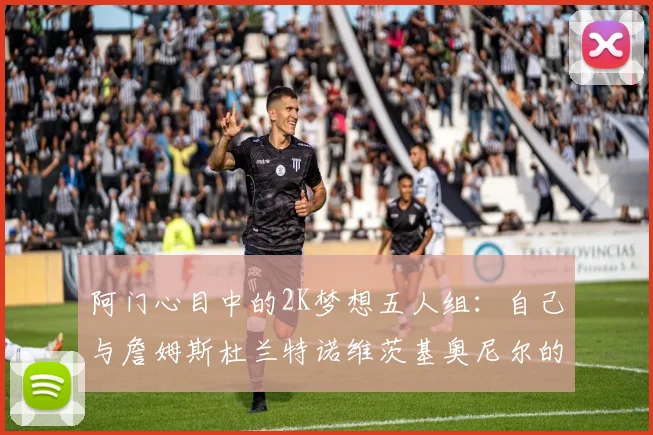 阿门心目中的2K梦想五人组：自己与詹姆斯杜兰特诺维茨基奥尼尔的传奇组合