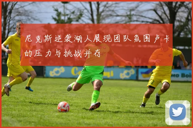 尼克斯逆袭湖人展现团队氛围卢卡的压力与挑战并存
