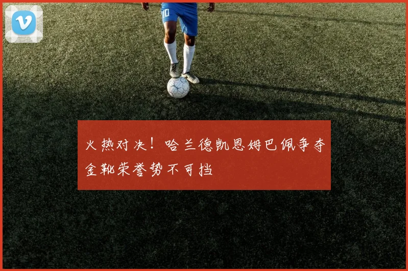 火热对决！哈兰德凯恩姆巴佩争夺金靴荣誉势不可挡
