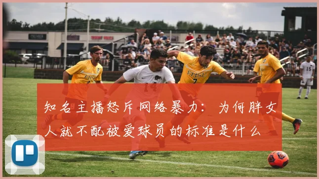 知名主播怒斥网络暴力：为何胖女人就不配被爱球员的标准是什么
