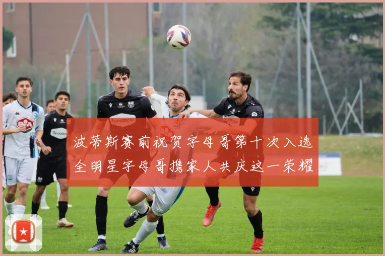 波蒂斯赛前祝贺字母哥第十次入选全明星字母哥携家人共庆这一荣耀时刻
