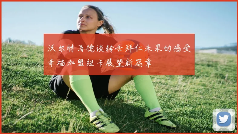 沃尔特马德谈转会拜仁未果的感受幸福加盟纽卡展望新篇章