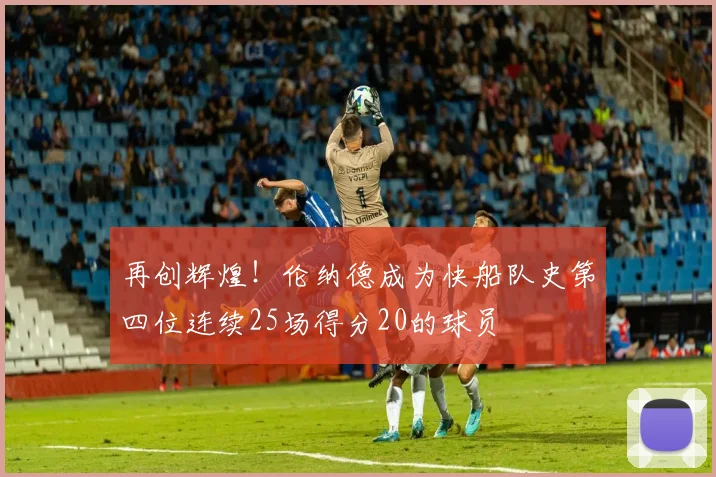 再创辉煌！伦纳德成为快船队史第四位连续25场得分20的球员