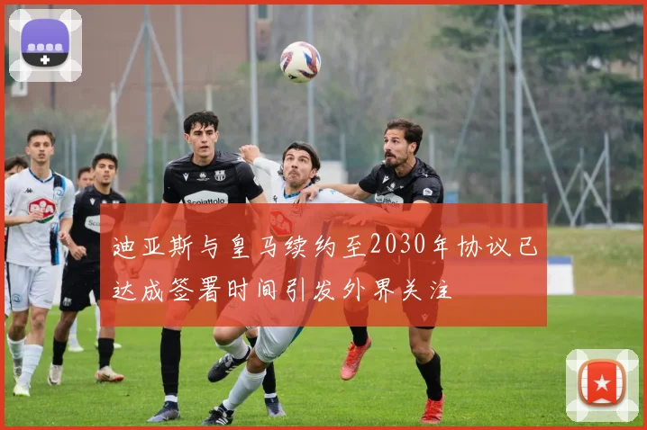 迪亚斯与皇马续约至2030年协议已达成签署时间引发外界关注