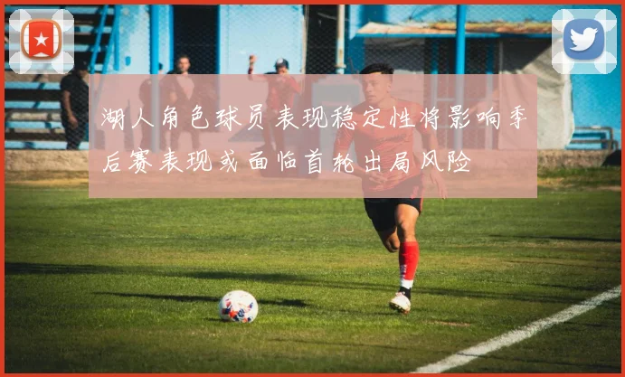 湖人角色球员表现稳定性将影响季后赛表现或面临首轮出局风险