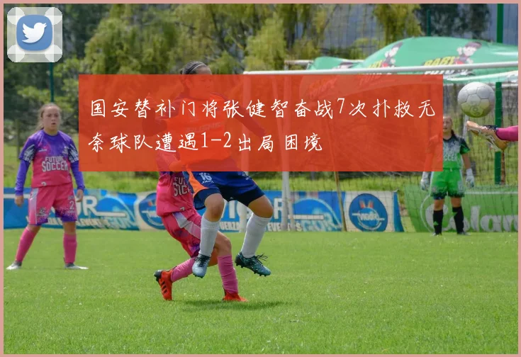 国安替补门将张健智奋战7次扑救无奈球队遭遇1-2出局困境