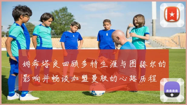 姆希塔良回顾多特生涯与图赫尔的影响并畅谈加盟曼联的心路历程