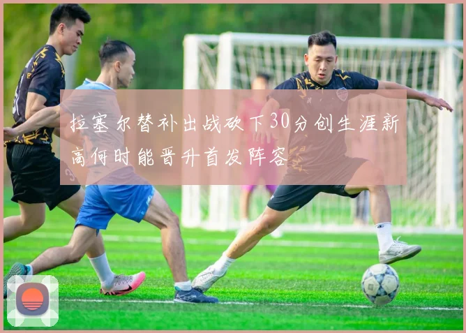 拉塞尔替补出战砍下30分创生涯新高何时能晋升首发阵容