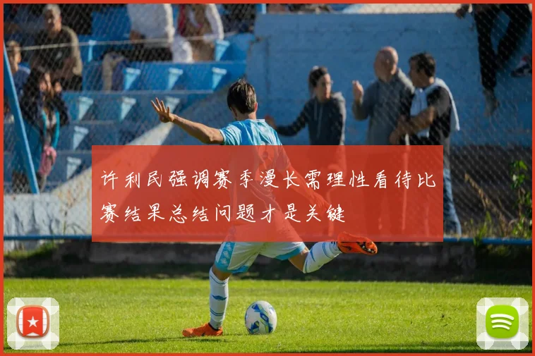 许利民强调赛季漫长需理性看待比赛结果总结问题才是关键