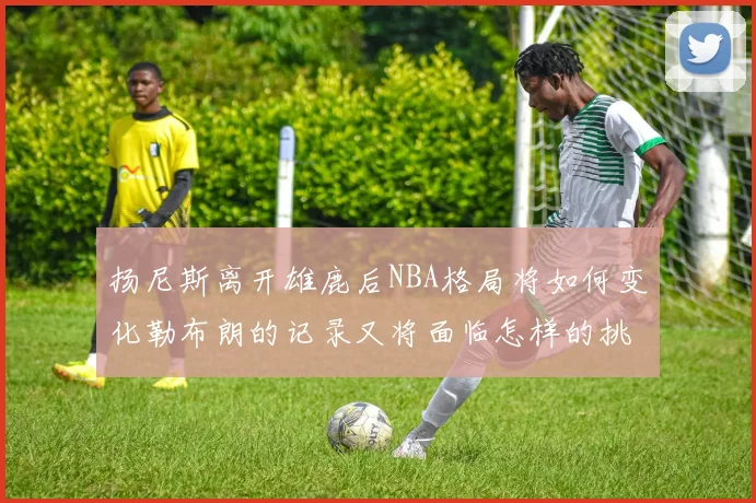 扬尼斯离开雄鹿后NBA格局将如何变化勒布朗的记录又将面临怎样的挑战